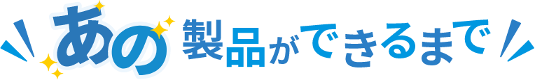 あの製品ができるまで