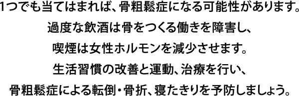 1つでも当てはまれば、骨粗鬆症になる可能性があります。過度な飲酒は骨をつくる働きを障害し、喫煙は女性ホルモンを減少させます。生活習慣の改善と運動、治療を行い、骨粗鬆症による転倒・骨折、寝たきりを予防しましょう。