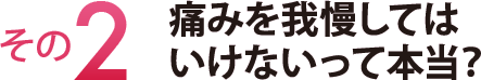 その２　痛みを我慢してはいけないって本当？