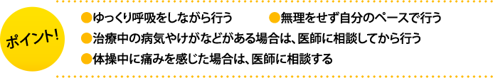 ポイント:・ゆっくり呼吸をしながら行う・無理をせず自分のペースで行う・治療中の病気やけがなどがある場合は、医師に相談してから行う・体操中に痛みを感じた場合は、医師に相談する