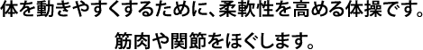 体を動きやすくするために、柔軟性を高める体操です。 筋肉や関節をほぐします。