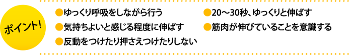 ポイント:・ゆっくり呼吸をしながら行う・20～30秒、ゆっくりと伸ばす・気持ちよいと感じる程度に伸ばす・筋肉が伸びていることを意識する・反動をつけたり押さえつけたりしない