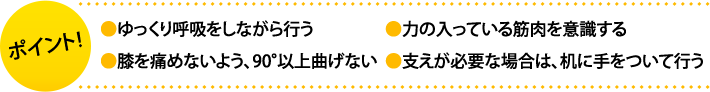 ポイント:・ゆっくり呼吸をしながら行う・力の入っている筋肉を意識する。・膝を痛めないよう、90°以上曲げない ・支えが必要な場合は、机に手をついて行う