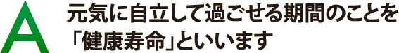 元気に自立して過ごせる期間のことを「健康寿命」といいます