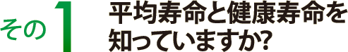 その１　平均寿命と健康寿命を知っていますか？