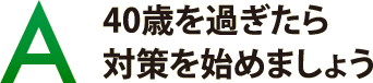 40歳を過ぎたら対策を始めましょう