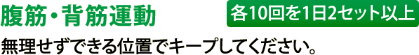 腹筋・背筋運動（各10回を1日2セット以上）無理せずできる位置でキープしてください。