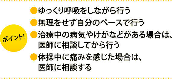 ポイント:・ゆっくり呼吸をしながら行う・無理をせず自分のペースで行う・治療中の病気やけがなどがある場合は、医師に相談してから行う・体操中に痛みを感じた場合は、医師に相談する