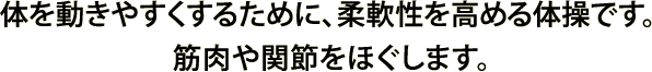 体を動きやすくするために、柔軟性を高める体操です。 筋肉や関節をほぐします。