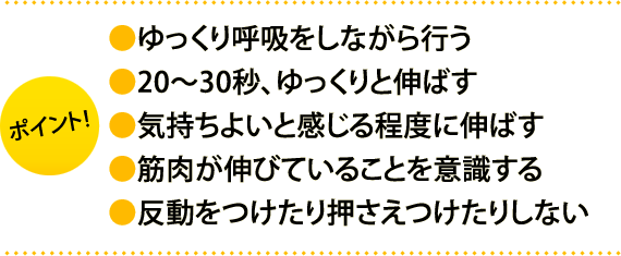 ポイント:・ゆっくり呼吸をしながら行う・20～30秒、ゆっくりと伸ばす・気持ちよいと感じる程度に伸ばす・筋肉が伸びていることを意識する・反動をつけたり押さえつけたりしない