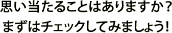 思い当たることはありますか？まずはチェックしてみましょう！