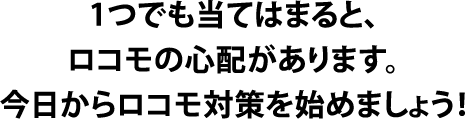 1つでも当てはまると、ロコモの心配があります。今日からロコモ対策を始めましょう！