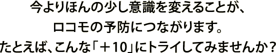 今より10分多く体を動かすことが、ロコモの予防につながります。たとえば、こんな「＋10」にトライしてみませんか？