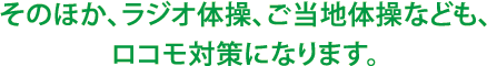 そのほか、ラジオ体操、ご当地体操なども、ロコモ対策になります。