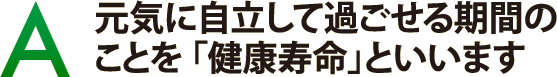 元気に自立して過ごせる期間のことを「健康寿命」といいます