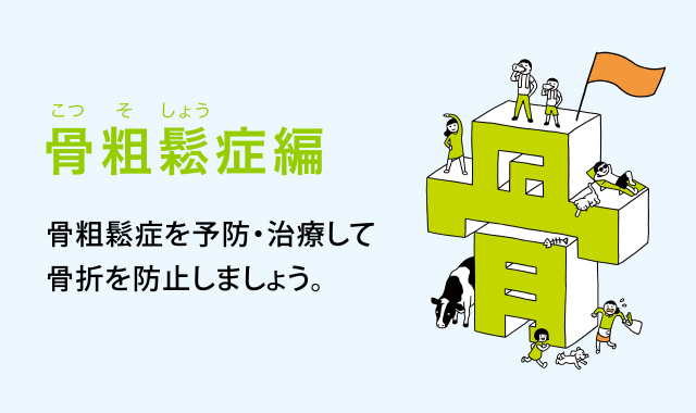 骨粗鬆（こつそしょう）症編　骨粗鬆症を予防・治療して骨折を防止しましょう。