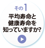 その１　平均寿命と健康寿命を知っていますか？