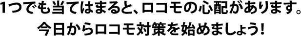 1つでも当てはまると、ロコモの心配があります。今日からロコモ対策を始めましょう！