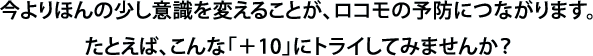 今よりほんの少し意識を変えることが、ロコモの予防につながります。たとえば、こんな「＋10」にトライしてみませんか？