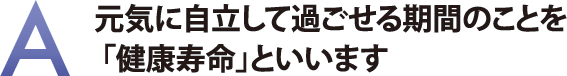 元気に自立して過ごせる期間のことを「健康寿命」といいます