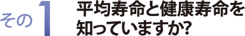 その１　平均寿命と健康寿命を知っていますか？