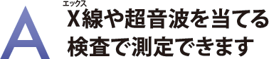 X線や超音波を当てる検査で測定できます