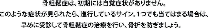 骨粗鬆症は、初期には自覚症状がありません。このような症状が見られたら、進行しているサイン。1つでも当てはまる場合は、早めに受診して骨粗鬆症の治療を行い、骨折を防ぎましょう。　