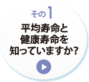 その１　平均寿命と健康寿命を知っていますか？