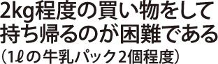 2kg程度の買い物をして持ち帰るのが困難である（1Lの牛乳パック2個程度）