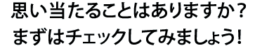 思い当たることはありますか？まずはチェックしてみましょう！