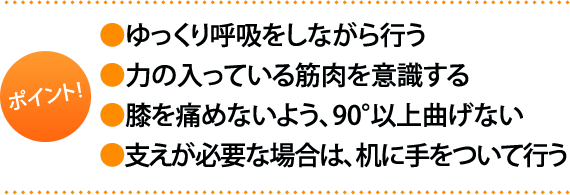 ポイント:・ゆっくり呼吸をしながら行う・力の入っている筋肉を意識する。・膝を痛めないよう、90°以上曲げない ・支えが必要な場合は、机に手をついて行う