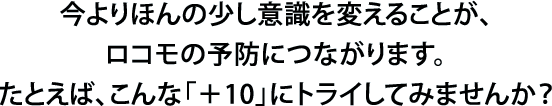 今よりほんの少し意識を変えることが、ロコモの予防につながります。たとえば、こんな「＋10」にトライしてみませんか？