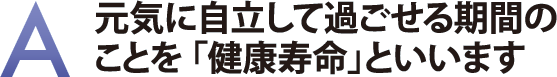 元気に自立して過ごせる期間のことを「健康寿命」といいます