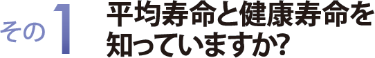 その１　平均寿命と健康寿命を知っていますか？