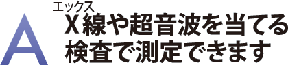 X線や超音波を当てる検査で測定できます