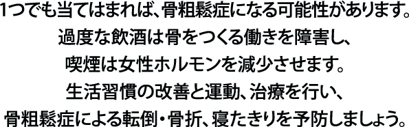 1つでも当てはまれば、骨粗鬆症になる可能性があります。過度な飲酒は骨をつくる働きを障害し、喫煙は女性ホルモンを減少させます。生活習慣の改善と運動、治療を行い、骨粗鬆症による転倒・骨折、寝たきりを予防しましょう。