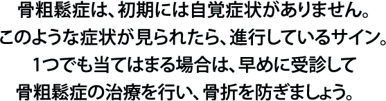 骨粗鬆症は、初期には自覚症状がありません。このような症状が見られたら、進行しているサイン。1つでも当てはまる場合は、早めに受診して骨粗鬆症の治療を行い、骨折を防ぎましょう。　