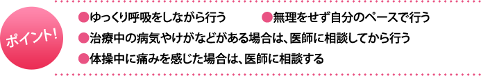 ポイント:・ゆっくり呼吸をしながら行う・無理をせず自分のペースで行う・治療中の病気やけがなどがある場合は、医師に相談してから行う・体操中に痛みを感じた場合は、医師に相談する