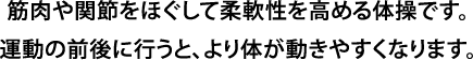 筋肉や関節をほぐして柔軟性を高める体操です。運動の前後に行うと、より体が動きやすくなります。