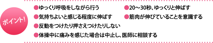 ポイント:・ゆっくり呼吸をしながら行う・20～30秒、ゆっくりと伸ばす・気持ちよいと感じる程度に伸ばす・筋肉が伸びていることを意識する・反動をつけたり押さえつけたりしない・体操中に痛みを感じた場合は中止し、医師に相談する