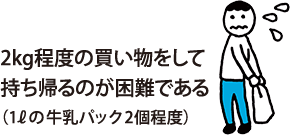 2kg程度の買い物をして持ち帰るのが困難である（1Lの牛乳パック2個程度）