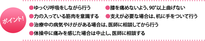 ポイント:・ゆっくり呼吸をしながら行う・膝を痛めないよう、90°以上曲げない・力の入っている筋肉を意識する・支えが必要な場合は、机に手をついて行う・治療中の病気やけががある場合は、医師に相談してから行う・体操中に痛みを感じた場合は中止し、医師に相談する