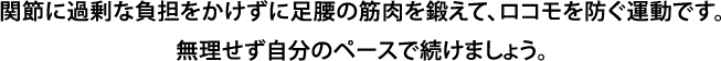 関節に過剰な負担をかけずに足腰の筋肉を鍛えて、ロコモを防ぐ運動です。無理せず自分のペースで続けましょう。