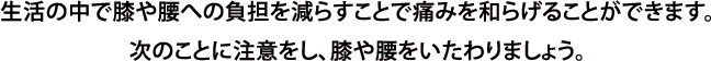 生活の中で膝や腰への負担を減らすことで痛みを和らげることができます。次のことに注意をし、膝や腰をいたわりましょう。