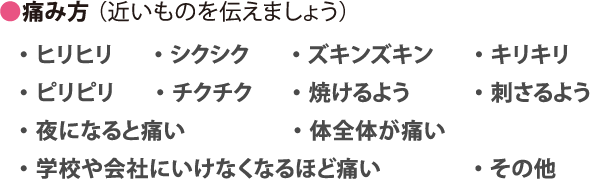 痛み方 （近いものを伝えましょう）・ヒリヒリ・シクシク・ズキンズキン・キリキリ・ピリピリ・チクチク・焼けるよう・刺さるよう・夜になると痛い・体全体が痛い・学校や会社にいけなくなるほど痛い・その他