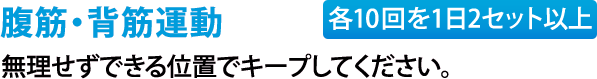 腹筋・背筋運動（各10回を1日2セット以上）無理せずできる位置でキープしてください。