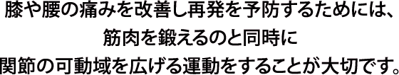 膝や腰の痛みを改善し再発を予防するためには、筋肉を鍛えるのと同時に関節の可動域を広げる運動をすることが大切です。