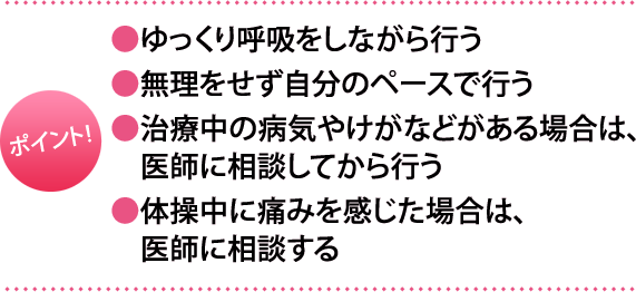 ポイント:・ゆっくり呼吸をしながら行う・無理をせず自分のペースで行う・治療中の病気やけがなどがある場合は、医師に相談してから行う・体操中に痛みを感じた場合は、医師に相談する