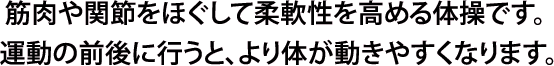 筋肉や関節をほぐして柔軟性を高める体操です。運動の前後に行うと、より体が動きやすくなります。