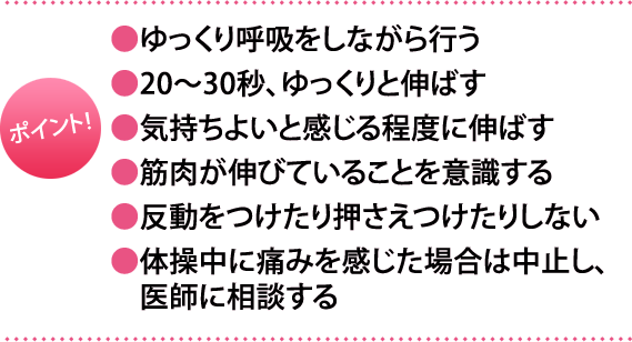 ポイント:・ゆっくり呼吸をしながら行う・20～30秒、ゆっくりと伸ばす・気持ちよいと感じる程度に伸ばす・筋肉が伸びていることを意識する・反動をつけたり押さえつけたりしない・体操中に痛みを感じた場合は中止し、医師に相談する